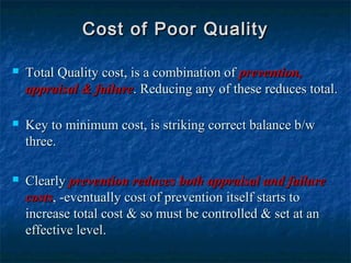  Total Quality cost, is a combination ofTotal Quality cost, is a combination of prevention,prevention,
appraisal & failureappraisal & failure. Reducing any of these reduces total.. Reducing any of these reduces total.
 Key to minimum cost, is striking correct balance b/wKey to minimum cost, is striking correct balance b/w
three.three.
 ClearlyClearly prevention reduces both appraisal and failureprevention reduces both appraisal and failure
costscosts, -eventually cost of prevention itself starts to, -eventually cost of prevention itself starts to
increase total cost & so must be controlled & set at anincrease total cost & so must be controlled & set at an
effective level.effective level.
Cost of Poor QualityCost of Poor Quality
 