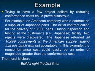 ExampleExample
 Trying to save a few project dollars by reducing
conformance costs could prove disastrous.
For example, an American company won a contract as
a supplier of Japanese parts. The initial contract called
for the delivery of 10,000 parts. During inspection and
testing at the customer’s (i.e., Japanese) facility, two
rejects were discovered. The Japanese returned all
10,000 components to the American supplier stating
that this batch was not acceptable. In this example, the
nonconformance cost could easily be an order of
magnitude greater than the conformance cost.
The moral is clear:
Build it right the first time.
 