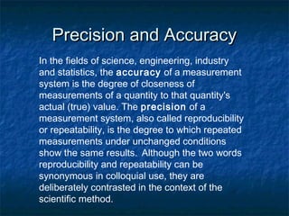 Precision and AccuracyPrecision and Accuracy
In the fields of science, engineering, industry
and statistics, the accuracy of a measurement
system is the degree of closeness of
measurements of a quantity to that quantity's
actual (true) value. The precision of a
measurement system, also called reproducibility
or repeatability, is the degree to which repeated
measurements under unchanged conditions
show the same results. Although the two words
reproducibility and repeatability can be
synonymous in colloquial use, they are
deliberately contrasted in the context of the
scientific method.
 