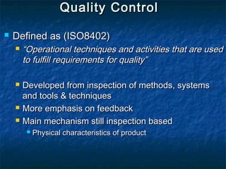 Quality ControlQuality Control
 Defined as (ISO8402)Defined as (ISO8402)
 ““Operational techniques and activities that are usedOperational techniques and activities that are used
to fulfill requirements for quality”to fulfill requirements for quality”
 Developed from inspection of methods, systemsDeveloped from inspection of methods, systems
and tools & techniquesand tools & techniques
 More emphasis on feedbackMore emphasis on feedback
 Main mechanism still inspection basedMain mechanism still inspection based
 Physical characteristics of productPhysical characteristics of product
 