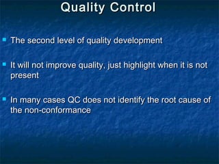 Quality ControlQuality Control
 The second level of quality developmentThe second level of quality development
 It will not improve quality, just highlight when it is notIt will not improve quality, just highlight when it is not
presentpresent
 In many cases QC does not identify the root cause ofIn many cases QC does not identify the root cause of
the non-conformancethe non-conformance
 