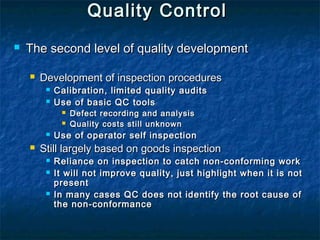 Quality ControlQuality Control
 The second level of quality developmentThe second level of quality development
 Development of inspection proceduresDevelopment of inspection procedures
 Calibration, limited quality auditsCalibration, limited quality audits
 Use of basic QC toolsUse of basic QC tools
 Defect recording and analysisDefect recording and analysis
 Quality costs still unknownQuality costs still unknown
 Use of operator self inspectionUse of operator self inspection
 Still largely based on goods inspectionStill largely based on goods inspection
 Reliance on inspection to catch non-conforming workReliance on inspection to catch non-conforming work
 It will not improve quality, just highlight when it is notIt will not improve quality, just highlight when it is not
presentpresent
 In many cases QC does not identify the root cause ofIn many cases QC does not identify the root cause of
the non-conformancethe non-conformance
 