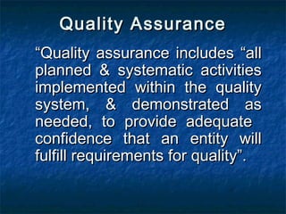 Quality AssuranceQuality Assurance
““Quality assurance includes “allQuality assurance includes “all
planned & systematic activitiesplanned & systematic activities
implemented within the qualityimplemented within the quality
system, & demonstrated assystem, & demonstrated as
needed, to provide adequateneeded, to provide adequate
confidence that an entity willconfidence that an entity will
fulfill requirements for quality”.fulfill requirements for quality”.
 