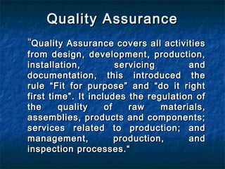 Quality AssuranceQuality Assurance
““Quality Assurance covers all activitiesQuality Assurance covers all activities
from design, development, production,from design, development, production,
installation, servicing andinstallation, servicing and
documentation, this introduced thedocumentation, this introduced the
rule “Fit for purpose” and “do it rightrule “Fit for purpose” and “do it right
first time”. It includes the regulation offirst time”. It includes the regulation of
the quality of raw materials,the quality of raw materials,
assemblies, products and components;assemblies, products and components;
services related to production; andservices related to production; and
management, production, andmanagement, production, and
inspection processes.“inspection processes.“
 