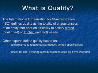 What is Quality?What is Quality?
The International Organization for StandardizationThe International Organization for Standardization
(ISO) defines quality as the totality of characteristics(ISO) defines quality as the totality of characteristics
of an entity that bear on its ability to satisfyof an entity that bear on its ability to satisfy statedstated
(confirmed) or(confirmed) or ImpliedImplied (indirect) needs.(indirect) needs.
Other experts define quality based on:Other experts define quality based on:
• conformance to requirements: meeting written specificationsconformance to requirements: meeting written specifications
• fitness for use: ensuring a product can be used as it was intendedfitness for use: ensuring a product can be used as it was intended
 