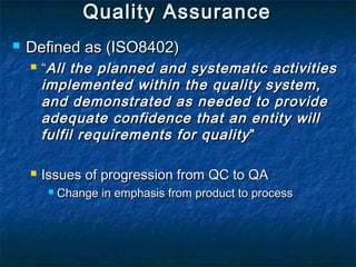 Quality AssuranceQuality Assurance
 Defined as (ISO8402)Defined as (ISO8402)
 ““All the planned and systematic activitiesAll the planned and systematic activities
implemented within the quality system,implemented within the quality system,
and demonstrated as needed to provideand demonstrated as needed to provide
adequate confidence that an entity willadequate confidence that an entity will
fulfil requirements for qualityfulfil requirements for quality ””
 Issues of progression from QC to QAIssues of progression from QC to QA
 Change in emphasis from product to processChange in emphasis from product to process
 