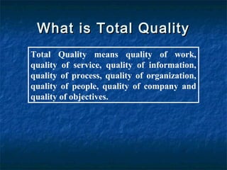 What is Total QualityWhat is Total Quality
Total Quality means quality of work,
quality of service, quality of information,
quality of process, quality of organization,
quality of people, quality of company and
quality of objectives.
 