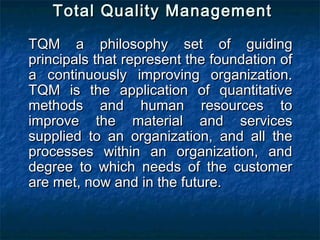 Total Quality ManagementTotal Quality Management
TQM a philosophy set of guidingTQM a philosophy set of guiding
principals that represent the foundation ofprincipals that represent the foundation of
a continuously improving organization.a continuously improving organization.
TQM is the application of quantitativeTQM is the application of quantitative
methods and human resources tomethods and human resources to
improve the material and servicesimprove the material and services
supplied to an organization, and all thesupplied to an organization, and all the
processes within an organization, andprocesses within an organization, and
degree to which needs of the customerdegree to which needs of the customer
are met, now and in the future.are met, now and in the future.
 