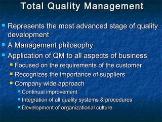 Total Quality ManagementTotal Quality Management
 Represents the most advanced stage of qualityRepresents the most advanced stage of quality
developmentdevelopment
 A Management philosophyA Management philosophy
 Application of QM to all aspects of businessApplication of QM to all aspects of business
 Focused on the requirements of the customerFocused on the requirements of the customer
 Recognizes the importance of suppliersRecognizes the importance of suppliers
 Company wide approachCompany wide approach
 Continual improvementContinual improvement
 Integration of all quality systems & proceduresIntegration of all quality systems & procedures
 Development of organizational cultureDevelopment of organizational culture
 