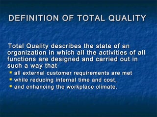 DEFINITION OF TOTAL QUALITYDEFINITION OF TOTAL QUALITY
Total Quality describes the state of anTotal Quality describes the state of an
organization in which all the activities of allorganization in which all the activities of all
functions are designed and carried out infunctions are designed and carried out in
such a way thatsuch a way that
 all external customer requirements are metall external customer requirements are met
 while reducing internal time and cost,while reducing internal time and cost,
 and enhancing the workplace climate.and enhancing the workplace climate.
 