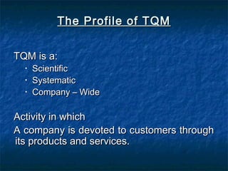 The Profile of TQMThe Profile of TQM
TQM is a:TQM is a:
• ScientificScientific
• SystematicSystematic
• Company – WideCompany – Wide
Activity in whichActivity in which
A company is devoted to customers throughA company is devoted to customers through
its products and services.its products and services.
 