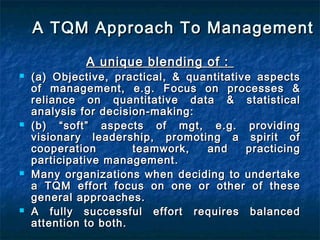 A TQM Approach To ManagementA TQM Approach To Management
A unique blending of :A unique blending of :
 (a) Objective, practical, & quantitative aspects(a) Objective, practical, & quantitative aspects
of management, e.g. Focus on processes &of management, e.g. Focus on processes &
reliance on quantitative data & statisticalreliance on quantitative data & statistical
analysis for decision-making:analysis for decision-making:
 (b) “soft” aspects of mgt, e.g. providing(b) “soft” aspects of mgt, e.g. providing
visionary leadership, promoting a spirit ofvisionary leadership, promoting a spirit of
cooperation teamwork, and practicingcooperation teamwork, and practicing
participative management.participative management.
 Many organizations when deciding to undertakeMany organizations when deciding to undertake
a TQM effort focus on one or other of thesea TQM effort focus on one or other of these
general approaches.general approaches.
 A fully successful effort requires balancedA fully successful effort requires balanced
attention to both.attention to both.
 
