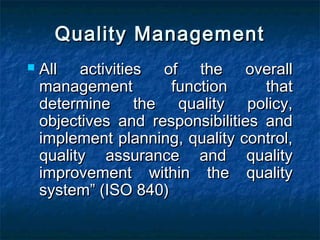Quality ManagementQuality Management
 All activities of the overallAll activities of the overall
management function thatmanagement function that
determine the quality policy,determine the quality policy,
objectives and responsibilities andobjectives and responsibilities and
implement planning, quality control,implement planning, quality control,
quality assurance and qualityquality assurance and quality
improvement within the qualityimprovement within the quality
system” (ISO 840)system” (ISO 840)
 