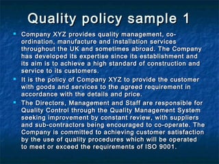 Quality policy sample 1Quality policy sample 1
 Company XYZ provides quality management, co-Company XYZ provides quality management, co-
ordination, manufacture and installation servicesordination, manufacture and installation services
throughout the UK and sometimes abroad. The Companythroughout the UK and sometimes abroad. The Company
has developed its expertise since its establishment andhas developed its expertise since its establishment and
its aim is to achieve a high standard of construction andits aim is to achieve a high standard of construction and
service to its customers.service to its customers.
 It is the policy of Company XYZ to provide the customerIt is the policy of Company XYZ to provide the customer
with goods and services to the agreed requirement inwith goods and services to the agreed requirement in
accordance with the details and price.accordance with the details and price.
 The Directors, Management and Staff are responsible forThe Directors, Management and Staff are responsible for
Quality Control through the Quality Management SystemQuality Control through the Quality Management System
seeking improvement by constant review, with suppliersseeking improvement by constant review, with suppliers
and sub-contractors being encouraged to co-operate. Theand sub-contractors being encouraged to co-operate. The
Company is committed to achieving customer satisfactionCompany is committed to achieving customer satisfaction
by the use of quality procedures which will be operatedby the use of quality procedures which will be operated
to meet or exceed the requirements of ISO 9001.to meet or exceed the requirements of ISO 9001.
 