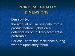 PRINCIPAL QUALITYPRINCIPAL QUALITY
DIMENSIONSDIMENSIONS
• Durability:Durability:
• the amount of use one gets from athe amount of use one gets from a
product before it physicallyproduct before it physically
deteriorates or until replacement isdeteriorates or until replacement is
preferable.preferable.
• For car - corrosion resistance & longFor car - corrosion resistance & long
wear of upholstery fabricwear of upholstery fabric
 