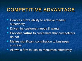COMPETITIVE ADVANTAGECOMPETITIVE ADVANTAGE
 Denotes firm’s ability to achieve marketDenotes firm’s ability to achieve market
superioritysuperiority
 Driven by customer needs & wantsDriven by customer needs & wants
 ProvidesProvides valuevalue to customers that competitorsto customers that competitors
do notdo not
 Makes significant contribution to businessMakes significant contribution to business
successsuccess
 Allows a firm to use its resources effectivelyAllows a firm to use its resources effectively
 