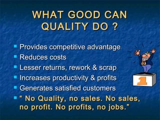 WHAT GOOD CANWHAT GOOD CAN
QUALITY DO ?QUALITY DO ?
 Provides competitive advantageProvides competitive advantage
 Reduces costsReduces costs
 Lesser returns, rework & scrapLesser returns, rework & scrap
 Increases productivity & profitsIncreases productivity & profits
 Generates satisfied customersGenerates satisfied customers
 ““ No Quality, no sales. No sales,No Quality, no sales. No sales,
no profit. No profits, no jobs.”no profit. No profits, no jobs.”
 