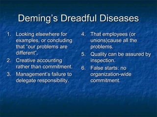 Deming’s Dreadful DiseasesDeming’s Dreadful Diseases
1.1. Looking elsewhere forLooking elsewhere for
examples, or concludingexamples, or concluding
that “our problems arethat “our problems are
different”.different”.
2.2. Creative accountingCreative accounting
rather than commitment.rather than commitment.
3.3. Management’s failure toManagement’s failure to
delegate responsibility.delegate responsibility.
4.4. That employees (orThat employees (or
unions)cause all theunions)cause all the
problems.problems.
5.5. Quality can be assured byQuality can be assured by
inspection.inspection.
6.6. False starts: noFalse starts: no
organization-wideorganization-wide
commitment.commitment.
 