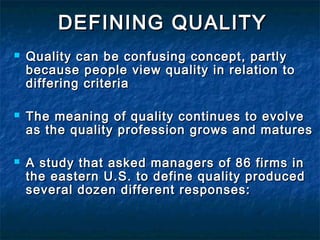 DEFINING QUALITYDEFINING QUALITY
 Quality can be confusing concept, partlyQuality can be confusing concept, partly
because people view quality in relation tobecause people view quality in relation to
differing criteriadiffering criteria
 The meaning of quality continues to evolveThe meaning of quality continues to evolve
as the quality profession grows and maturesas the quality profession grows and matures
 A study that asked managers of 86 firms inA study that asked managers of 86 firms in
the eastern U.S. to define quality producedthe eastern U.S. to define quality produced
several dozen different responses:several dozen different responses:
 