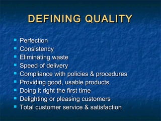DEFINING QUALITYDEFINING QUALITY
 PerfectionPerfection
 ConsistencyConsistency
 Eliminating wasteEliminating waste
 Speed of deliverySpeed of delivery
 Compliance with policies & proceduresCompliance with policies & procedures
 Providing good, usable productsProviding good, usable products
 Doing it right the first timeDoing it right the first time
 Delighting or pleasing customersDelighting or pleasing customers
 Total customer service & satisfactionTotal customer service & satisfaction
 