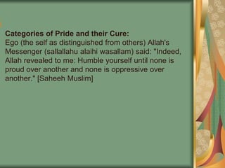 Categories of Pride and their Cure:
Ego (the self as distinguished from others) Allah's
Messenger (sallallahu alaihi wasallam) said: "Indeed,
Allah revealed to me: Humble yourself until none is
proud over another and none is oppressive over
another." [Saheeh Muslim]
 