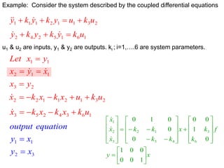 2
3
1
1
2
1
1
1 u
k
u
y
k
y
k
y 


 


1
6
1
5
2
4
2 u
k
y
k
y
k
y 

 

Example: Consider the system described by the coupled differential equations
u1 & u2 are inputs, y1 & y2 are outputs. ki ; i=1,….6 are system parameters.
2
3
1
1
2
1
1
y
x
x
y
x
y
x
Let






2
3
1
2
1
1
2
2 u
k
u
x
k
x
k
x 





1
6
3
4
2
5
3 u
k
x
k
x
k
x 




3
2
1
1
x
y
x
y
equation
output


x
y
f
k
k
x
k
k
k
k
x
x
x











































1
0
0
0
0
1
0
1
0
0
0
0
0
1
0
6
3
4
5
1
2
3
2
1



 