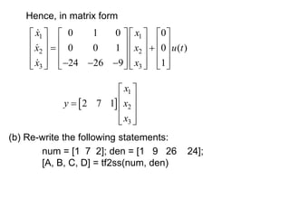 Hence, in matrix form
1 1
2 2
3 3
0 1 0 0
0 0 1 0 ( )
24 26 9 1
x x
x x u t
x x
   
   
   
   
 
   
   
   
   
  
   
   
 
1
2
3
2 7 1
x
y x
x
 
 
  
 
 
(b) Re-write the following statements:
num = [1 7 2]; den = [1 9 26 24];
[A, B, C, D] = tf2ss(num, den)
 