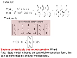 2 1 0
2 2 3 2 3
3 2
2 1 0
2 3 2 3
2 8 6
( ) 2 8 6
8 26 6
( ) 8 26 6 1 1
b b b
C s s s s s s s s s
a a a
R s s s s
s s s s s s
   
 
  
        
The form is:
 
1 1
2 2
3 3
1
2
3
0 1 0 0
0 0 1 0
6 26 8 1
6 8 2 [0] .
x x
x x r
x x
x
y x r
x
       
       
 
       
  
       
       
 
 
 
 
 
 
System controllable but not observable. Why?
Ans: State model is based on controllable canonical form, this
can be confirmed by another method later.
is controllable canonical form
Example:
 