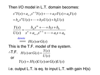 Then I/O model in L.T. domain becomes:
This is the T.F. model of the system.
∴T.F.
or
i.e. output L.T. is eq. to input L.T. with gain H(s)
)
(
)
(
)
(
)
(
)
(
)
(
)
(
0
1
0
1
1
1
s
U
b
s
sU
b
s
U
s
b
s
Y
a
s
sY
a
s
Y
s
a
s
Y
s
m
m
n
n
n







 



0
1
1
1
0
1
)
(
)
(
a
s
a
s
a
s
b
s
b
s
b
s
U
s
Y
n
n
n
m
m







 
 

denote
 )
(
or
)
( s
G
s
H
)
(
)
(
)
(
or
)
(
s
U
s
Y
s
G
s
H 
)
(
)
(
or
)
(
)
(
)
( s
U
s
G
s
U
s
H
s
Y 
 