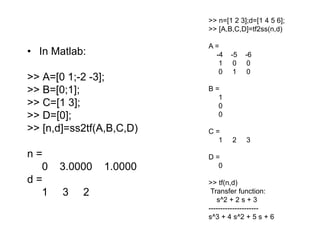 • In Matlab:
>> A=[0 1;-2 -3];
>> B=[0;1];
>> C=[1 3];
>> D=[0];
>> [n,d]=ss2tf(A,B,C,D)
n =
0 3.0000 1.0000
d =
1 3 2
>> n=[1 2 3];d=[1 4 5 6];
>> [A,B,C,D]=tf2ss(n,d)
A =
-4 -5 -6
1 0 0
0 1 0
B =
1
0
0
C =
1 2 3
D =
0
>> tf(n,d)
Transfer function:
s^2 + 2 s + 3
---------------------
s^3 + 4 s^2 + 5 s + 6
 