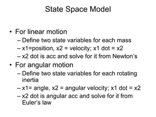 State Space Model
• For linear motion
– Define two state variables for each mass
– x1=position, x2 = velocity; x1 dot = x2
– x2 dot is acc and solve for it from Newton’s
• For angular motion
– Define two state variables for each rotating
inertia
– x1= angle, x2 = angular velocity; x1 dot = x2
– x2 dot is angular acc and solve for it from
Euler’s law
 