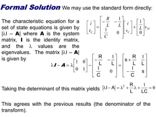 IN
C
C
v
L
v
i
C
L
L
R
v
i


































0
1
0
1
1






































s
C
L
L
R
s
C
L
L
R
1
1
0
1
1
1
0
0
1
A
I
Formal Solution We may use the standard form directly:
The characteristic equation for a
set of state equations is given by
|I – A| where A is the system
matrix, I is the identity matrix,
and the  values are the
eigenvalues. The matrix |I – A|
is given by
Taking the determinant of this matrix yields 0
1
2








LC
L
R
A
I
This agrees with the previous results (the denominator of the
transform).
 