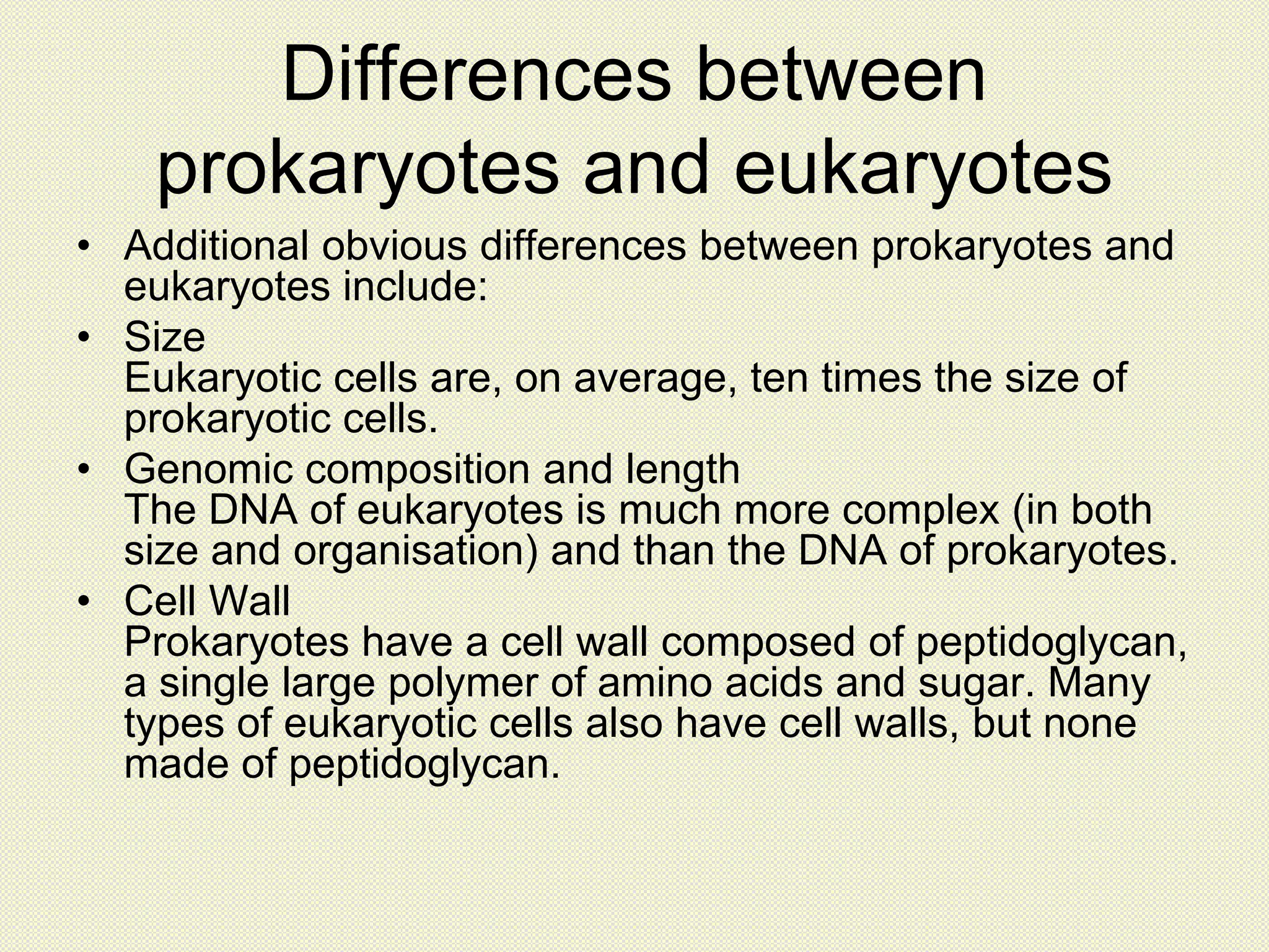 Differences between
prokaryotes and eukaryotes
• Additional obvious differences between prokaryotes and
eukaryotes include:
• Size
Eukaryotic cells are, on average, ten times the size of
prokaryotic cells.
• Genomic composition and length
The DNA of eukaryotes is much more complex (in both
size and organisation) and than the DNA of prokaryotes.
• Cell Wall
Prokaryotes have a cell wall composed of peptidoglycan,
a single large polymer of amino acids and sugar. Many
types of eukaryotic cells also have cell walls, but none
made of peptidoglycan.
 