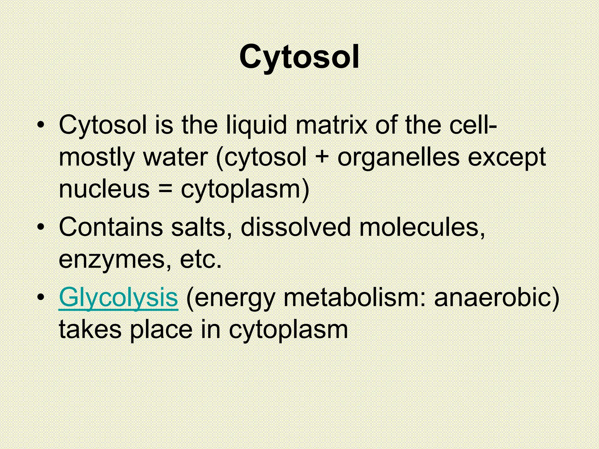 Cytosol
• Cytosol is the liquid matrix of the cell-
mostly water (cytosol + organelles except
nucleus = cytoplasm)
• Contains salts, dissolved molecules,
enzymes, etc.
• Glycolysis (energy metabolism: anaerobic)
takes place in cytoplasm
 