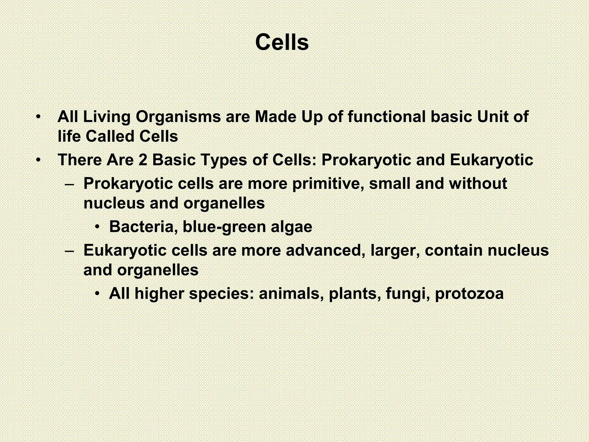 • All Living Organisms are Made Up of functional basic Unit of
life Called Cells
• There Are 2 Basic Types of Cells: Prokaryotic and Eukaryotic
– Prokaryotic cells are more primitive, small and without
nucleus and organelles
• Bacteria, blue-green algae
– Eukaryotic cells are more advanced, larger, contain nucleus
and organelles
• All higher species: animals, plants, fungi, protozoa
Cells
 