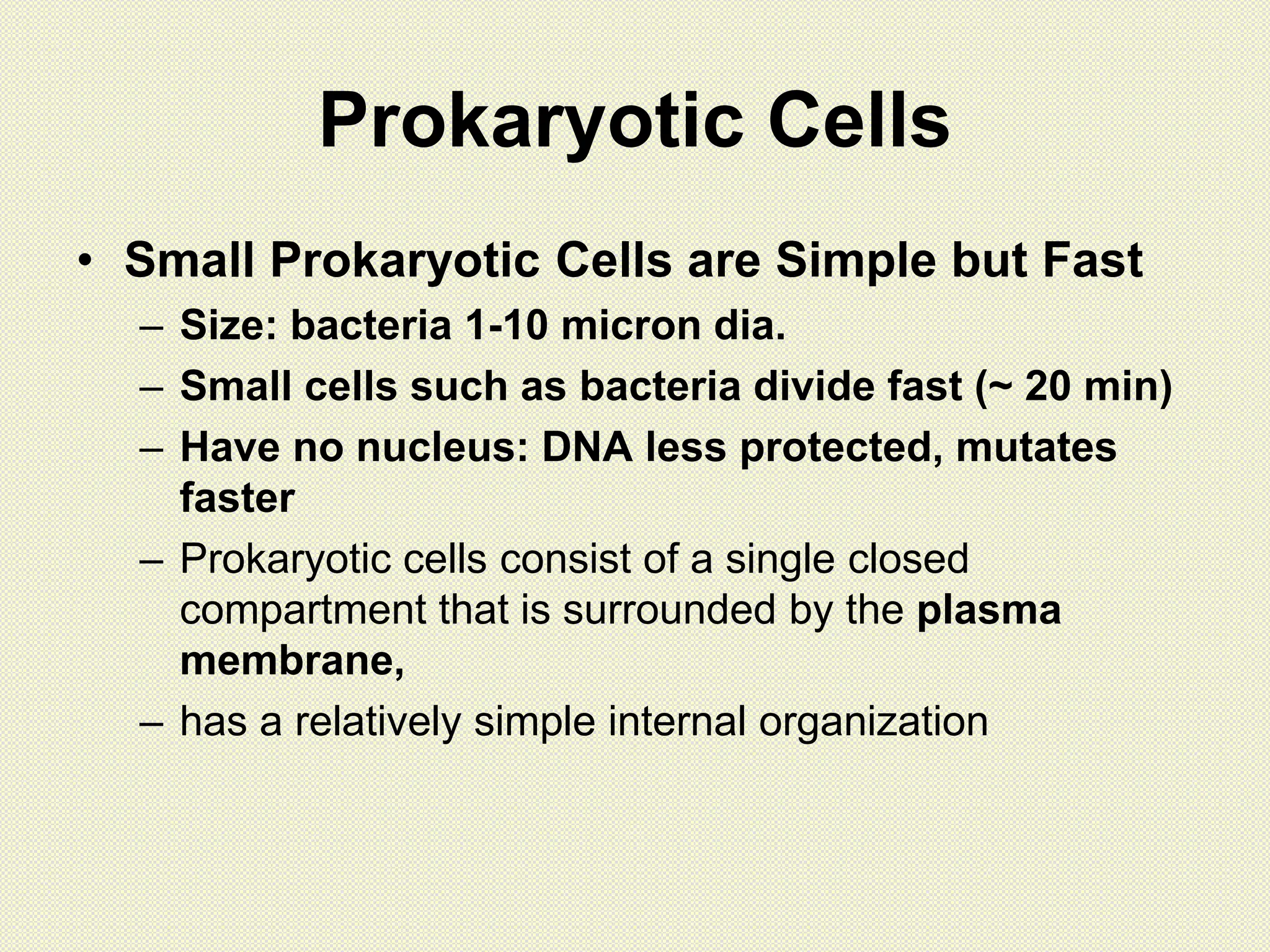 Prokaryotic Cells
• Small Prokaryotic Cells are Simple but Fast
– Size: bacteria 1-10 micron dia.
– Small cells such as bacteria divide fast (~ 20 min)
– Have no nucleus: DNA less protected, mutates
faster
– Prokaryotic cells consist of a single closed
compartment that is surrounded by the plasma
membrane,
– has a relatively simple internal organization
 