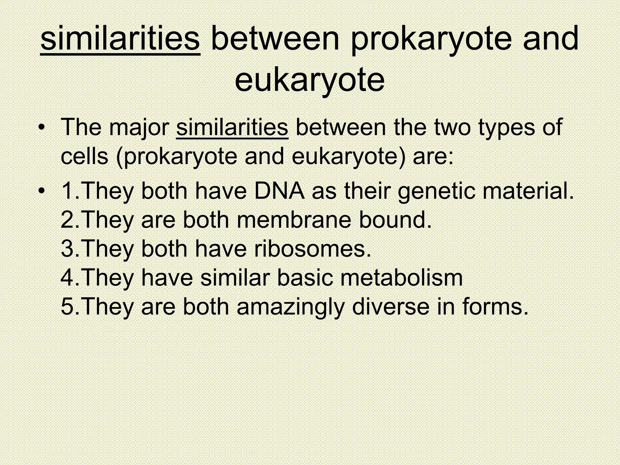 similarities between prokaryote and
eukaryote
• The major similarities between the two types of
cells (prokaryote and eukaryote) are:
• 1.They both have DNA as their genetic material.
2.They are both membrane bound.
3.They both have ribosomes.
4.They have similar basic metabolism
5.They are both amazingly diverse in forms.
 