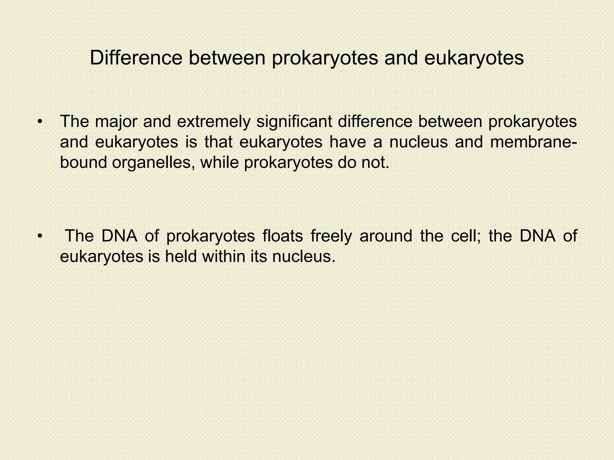Difference between prokaryotes and eukaryotes
• The major and extremely significant difference between prokaryotes
and eukaryotes is that eukaryotes have a nucleus and membrane-
bound organelles, while prokaryotes do not.
• The DNA of prokaryotes floats freely around the cell; the DNA of
eukaryotes is held within its nucleus.
 