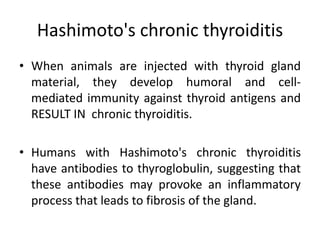 Hashimoto's chronic thyroiditis
• When animals are injected with thyroid gland
material, they develop humoral and cell-
mediated immunity against thyroid antigens and
RESULT IN chronic thyroiditis.
• Humans with Hashimoto's chronic thyroiditis
have antibodies to thyroglobulin, suggesting that
these antibodies may provoke an inflammatory
process that leads to fibrosis of the gland.
 