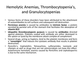 Hemolytic Anemias, Thrombocytopenia's,
and Granulocytopenias
• Various forms of these disorders have been attributed to the attachment
of autoantibodies to cell surfaces and subsequent cell destruction.
• Pernicious anemia is caused by antibodies to intrinsic factor, a protein
secreted by parietal cells of the stomach that facilitates the absorption of
vitamin B12.
• Idiopathic thrombocytopenic purpura is caused by antibodies directed
against platelets. Platelets coated with antibody are either destroyed in
the spleen or lysed by the membrane attack complex of complement.
• Several drugs, acting as haptens, bind to the platelet membrane and form
a "neoantigen" that induces the cytotoxic antibody that results in platelet
destruction.
• Penicillin's, Cephalothin, Tetracyclines, sulfonamides, isoniazid, and
rifampin as well as drugs that are not antimicrobials can have this effect.
Autoimmune hemolytic anemia caused by Penicillins and cephalosporins
is due to the same mechanism.
 