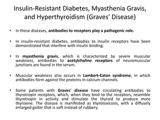 Insulin-Resistant Diabetes, Myasthenia Gravis,
and Hyperthyroidism (Graves' Disease)
• In these diseases, antibodies to receptors play a pathogenic role.
• In insulin-resistant diabetes, antibodies to insulin receptors have been
demonstrated that interfere with insulin binding.
• In myasthenia gravis, which is characterized by severe muscular
weakness, antibodies to acetylcholine receptors of neuromuscular
junctions are found in the serum.
• Muscular weakness also occurs in Lambert-Eaton syndrome, in which
antibodies form against the proteins in calcium channels.
• Some patients with Graves' disease have circulating antibodies to
thyrotropin receptors, which, when they bind to the receptors, resemble
thyrotropin in activity and stimulate the thyroid to produce more
thyroxine. The disease is manifested as thyrotoxicosis, with a diffusely
enlarged goiter that is soft instead of rubbery.
 