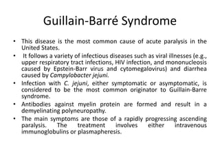 Guillain-Barré Syndrome
• This disease is the most common cause of acute paralysis in the
United States.
• It follows a variety of infectious diseases such as viral illnesses (e.g.,
upper respiratory tract infections, HIV infection, and mononucleosis
caused by Epstein-Barr virus and cytomegalovirus) and diarrhea
caused by Campylobacter jejuni.
• Infection with C. jejuni, either symptomatic or asymptomatic, is
considered to be the most common originator to Guillain-Barre
syndrome.
• Antibodies against myelin protein are formed and result in a
demyelinating polyneuropathy.
• The main symptoms are those of a rapidly progressing ascending
paralysis. The treatment involves either intravenous
immunoglobulins or plasmapheresis.
 