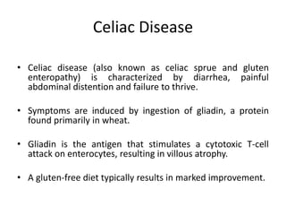 Celiac Disease
• Celiac disease (also known as celiac sprue and gluten
enteropathy) is characterized by diarrhea, painful
abdominal distention and failure to thrive.
• Symptoms are induced by ingestion of gliadin, a protein
found primarily in wheat.
• Gliadin is the antigen that stimulates a cytotoxic T-cell
attack on enterocytes, resulting in villous atrophy.
• A gluten-free diet typically results in marked improvement.
 