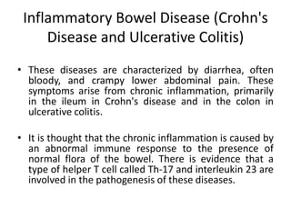 Inflammatory Bowel Disease (Crohn's
Disease and Ulcerative Colitis)
• These diseases are characterized by diarrhea, often
bloody, and crampy lower abdominal pain. These
symptoms arise from chronic inflammation, primarily
in the ileum in Crohn's disease and in the colon in
ulcerative colitis.
• It is thought that the chronic inflammation is caused by
an abnormal immune response to the presence of
normal flora of the bowel. There is evidence that a
type of helper T cell called Th-17 and interleukin 23 are
involved in the pathogenesis of these diseases.
 