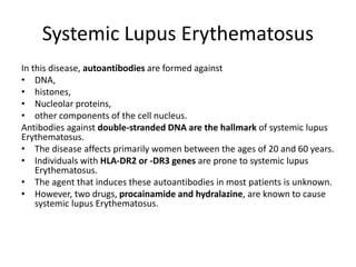 Systemic Lupus Erythematosus
In this disease, autoantibodies are formed against
• DNA,
• histones,
• Nucleolar proteins,
• other components of the cell nucleus.
Antibodies against double-stranded DNA are the hallmark of systemic lupus
Erythematosus.
• The disease affects primarily women between the ages of 20 and 60 years.
• Individuals with HLA-DR2 or -DR3 genes are prone to systemic lupus
Erythematosus.
• The agent that induces these autoantibodies in most patients is unknown.
• However, two drugs, procainamide and hydralazine, are known to cause
systemic lupus Erythematosus.
 