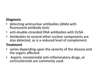 Diagnosis
• detecting antinuclear antibodies (ANA) with
fluorescent antibody tests
• anti-double-stranded DNA antibodies with ELISA.
• Antibodies to several other nuclear components are
also detected, as is a reduced level of complement.
Treatment
• varies depending upon the severity of the disease and
the organs affected.
• Aspirin, nonsteroidal anti-inflammatory drugs, or
corticosteroids are commonly used.
 