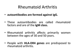 Rheumatoid Arthritis
• autoantibodies are formed against IgG.
• These autoantibodies are called rheumatoid
factors and are of the IgM class.
• Rheumatoid arthritis affects primarily women
between the ages of 30 and 50 years.
• People with HLA-DR4 genes are predisposed to
rheumatoid arthritis.
 