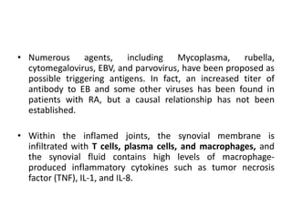 • Numerous agents, including Mycoplasma, rubella,
cytomegalovirus, EBV, and parvovirus, have been proposed as
possible triggering antigens. In fact, an increased titer of
antibody to EB and some other viruses has been found in
patients with RA, but a causal relationship has not been
established.
• Within the inflamed joints, the synovial membrane is
infiltrated with T cells, plasma cells, and macrophages, and
the synovial fluid contains high levels of macrophage-
produced inflammatory cytokines such as tumor necrosis
factor (TNF), IL-1, and IL-8.
 