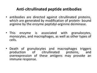 Anti-citrullinated peptide antibodies
• antibodies are directed against citrullinated proteins,
which are generated by modiﬁcation of protein- bound
arginine by the enzyme peptidyl-arginine deiminase.
• This enzyme is associated with granulocytes,
monocytes, and macrophages, as well as other types of
cells.
• Death of granulocytes and macrophages triggers
production of citrullinated proteins, and
overexpression of these antigens may provoke an
immune response.
 