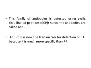 • This family of antibodies is detected using cyclic
citrullinated peptides (CCP); hence the antibodies are
called anti-CCP.
• Anti-CCP is now the lead marker for detection of RA,
because it is much more speciﬁc than RF.
 